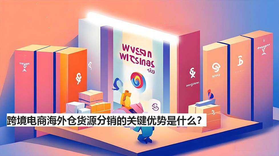 跨境电商海外仓货源分销的关键优势是什么？